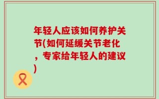 年轻人应该如何养护关节(如何延缓关节老化，专家给年轻人的建议)