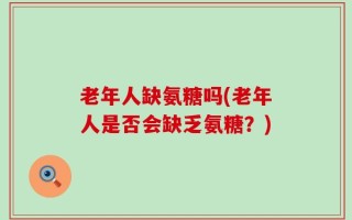 老年人缺氨糖吗(老年人是否会缺乏氨糖？)