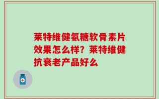 莱特维健氨糖软骨素片效果怎么样？莱特维健抗衰老产品好么