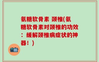 氨糖软骨素 颈椎(氨糖软骨素对颈椎的功效：缓解颈椎病症状的神器！)
