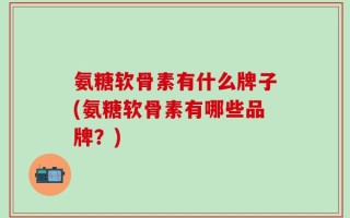 氨糖软骨素有什么牌子(氨糖软骨素有哪些品牌？)