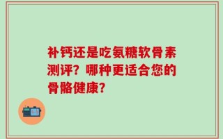 补钙还是吃氨糖软骨素测评？哪种更适合您的骨骼健康？