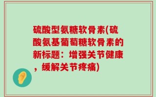 硫酸型氨糖软骨素(硫酸氨基葡萄糖软骨素的新标题：增强关节健康，缓解关节疼痛)