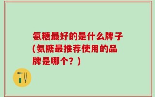 氨糖最好的是什么牌子(氨糖最推荐使用的品牌是哪个？)