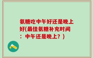 氨糖吃中午好还是晚上好(最佳氨糖补充时间：中午还是晚上？)