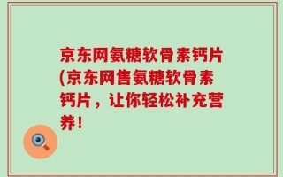 京东网氨糖软骨素钙片(京东网售氨糖软骨素钙片，让你轻松补充营养！