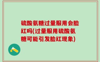 硫酸氨糖过量服用会脸红吗(过量服用硫酸氨糖可能引发脸红现象)
