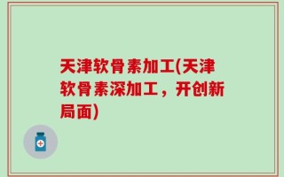 天津软骨素加工(天津软骨素深加工，开创新局面)