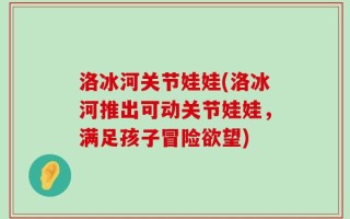 洛冰河关节娃娃(洛冰河推出可动关节娃娃，满足孩子冒险欲望)