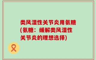 类风湿性关节炎用氨糖(氨糖：缓解类风湿性关节炎的理想选择)