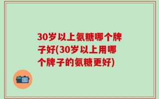 30岁以上氨糖哪个牌子好(30岁以上用哪个牌子的氨糖更好)