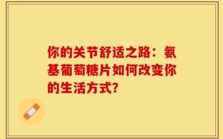 你的关节舒适之路：氨基葡萄糖片如何改变你的生活方式？