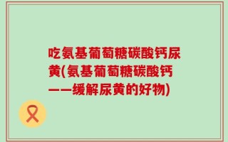 吃氨基葡萄糖碳酸钙尿黄(氨基葡萄糖碳酸钙——缓解尿黄的好物)