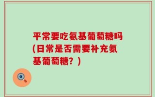 平常要吃氨基葡萄糖吗(日常是否需要补充氨基葡萄糖？)