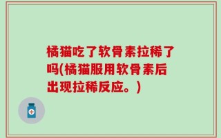 橘猫吃了软骨素拉稀了吗(橘猫服用软骨素后出现拉稀反应。)