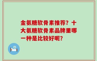 金氨糖软骨素推荐？十大氨糖软骨素品牌里哪一种是比较好呢？