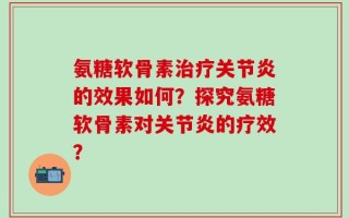 氨糖软骨素治疗关节炎的效果如何？探究氨糖软骨素对关节炎的疗效？