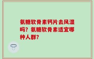 氨糖软骨素钙片去风湿吗？氨糖软骨素适宜哪种人群？