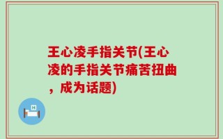 王心凌手指关节(王心凌的手指关节痛苦扭曲，成为话题)