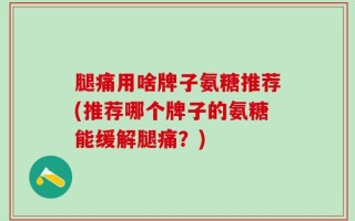 腿痛用啥牌子氨糖推荐(推荐哪个牌子的氨糖能缓解腿痛？)