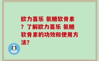 欧力喜乐 氨糖软骨素？了解欧力喜乐 氨糖软骨素的功效和使用方法？