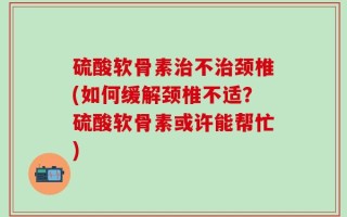硫酸软骨素治不治颈椎(如何缓解颈椎不适？硫酸软骨素或许能帮忙)