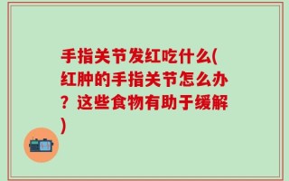 手指关节发红吃什么(红肿的手指关节怎么办？这些食物有助于缓解)