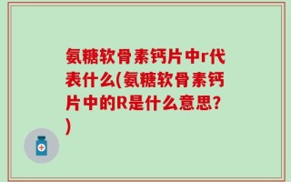 氨糖软骨素钙片中r代表什么(氨糖软骨素钙片中的R是什么意思？)