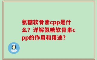 氨糖软骨素cpp是什么？详解氨糖软骨素cpp的作用和用途？