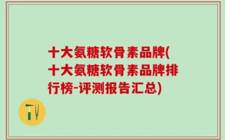 十大氨糖软骨素品牌(十大氨糖软骨素品牌排行榜-评测报告汇总)