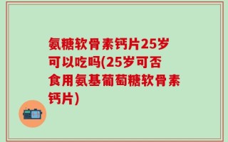 氨糖软骨素钙片25岁可以吃吗(25岁可否食用氨基葡萄糖软骨素钙片)