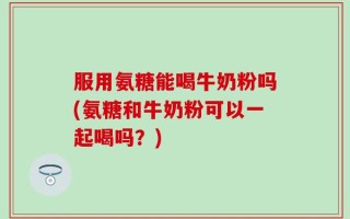 服用氨糖能喝牛奶粉吗(氨糖和牛奶粉可以一起喝吗？)