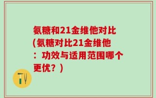 氨糖和21金维他对比(氨糖对比21金维他：功效与适用范围哪个更优？)