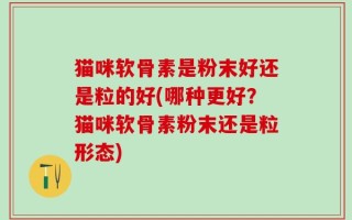 猫咪软骨素是粉末好还是粒的好(哪种更好？猫咪软骨素粉末还是粒形态)