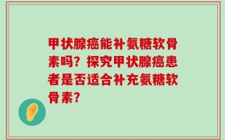 甲状腺癌能补氨糖软骨素吗？探究甲状腺癌患者是否适合补充氨糖软骨素？