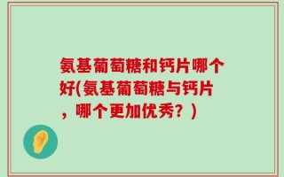 氨基葡萄糖和钙片哪个好(氨基葡萄糖与钙片，哪个更加优秀？)