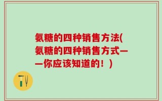 氨糖的四种销售方法(氨糖的四种销售方式——你应该知道的！)