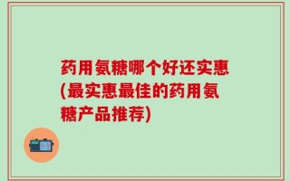 药用氨糖哪个好还实惠(最实惠最佳的药用氨糖产品推荐)