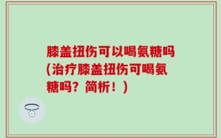 膝盖扭伤可以喝氨糖吗(治疗膝盖扭伤可喝氨糖吗？简析！)