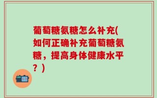 葡萄糖氨糖怎么补充(如何正确补充葡萄糖氨糖，提高身体健康水平？)