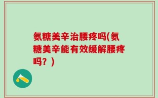 氨糖美辛治腰疼吗(氨糖美辛能有效缓解腰疼吗？)