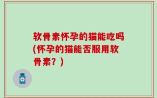 软骨素怀孕的猫能吃吗(怀孕的猫能否服用软骨素？)