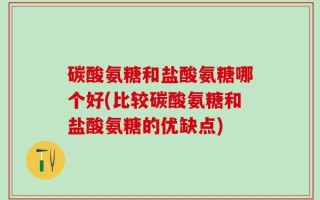 碳酸氨糖和盐酸氨糖哪个好(比较碳酸氨糖和盐酸氨糖的优缺点)
