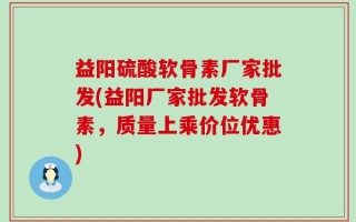 益阳硫酸软骨素厂家批发(益阳厂家批发软骨素，质量上乘价位优惠)