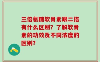 三倍氨糖软骨素跟二倍有什么区别？了解软骨素的功效及不同浓度的区别？