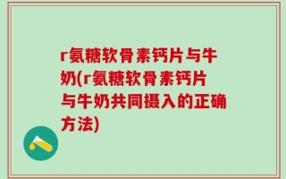 r氨糖软骨素钙片与牛奶(r氨糖软骨素钙片与牛奶共同摄入的正确方法)