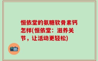 恒依堂的氨糖软骨素钙怎样(恒依堂：滋养关节，让活动更轻松)