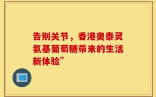告别关节，香港奥泰灵氨基葡萄糖带来的生活新体验”