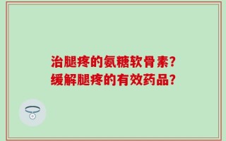 治腿疼的氨糖软骨素？缓解腿疼的有效药品？