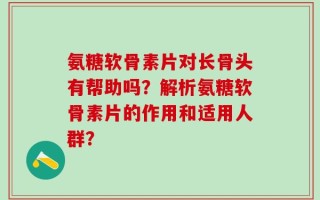 氨糖软骨素片对长骨头有帮助吗？解析氨糖软骨素片的作用和适用人群？